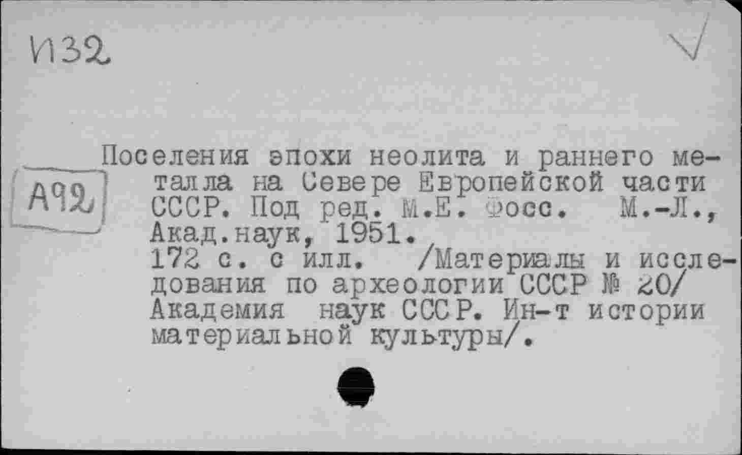 ﻿изг
Поселения эпохи неолита и раннего ме-! лоп талла на Севере Европейской части и Л СССР. Под ред. М.Е. Фосс. М.-Л., u—■—• Акад, наук, 1951.
172 с. с илл. /Материалы и исследования по археологии СССР № 20/ Академия наук СССР. Ин-т истории материальной культуры/.